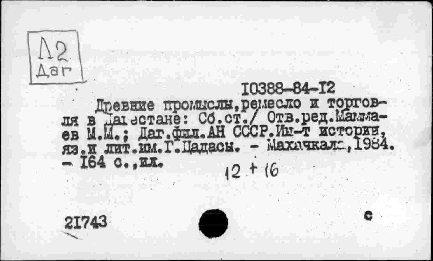 ﻿Дат \
10388-64-12
Древние промыслы,ремесло и торговля в Дагестане: Сб.ст./ Отв.ред.Мамма-ев М.ЙГ; Даг.фпл.АН СССР.Ин-т истории, яз.и дит.им.Г.Дадасы. - Махачкала, 1984.
- 164 о.,ил. ^2 f (0
21743